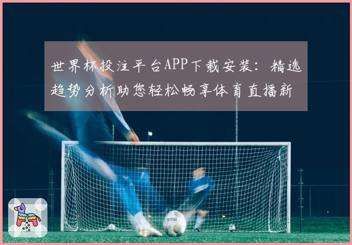 世界杯投注平台APP下载安装：精选趋势分析助您轻松畅享体育直播新体验