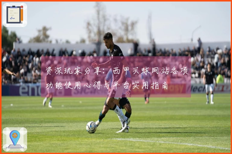 资深玩家分享:西甲买球网站各项功能使用心得与平台实用指南