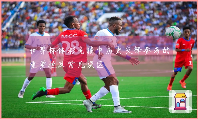 世界杯体彩竞猜中历史交锋参考的重要性及常见误区