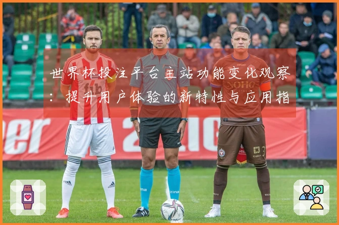 世界杯投注平台主站功能变化观察：提升用户体验的新特性与应用指南