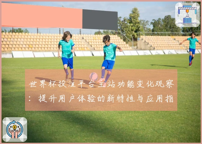世界杯投注平台主站功能变化观察：提升用户体验的新特性与应用指南