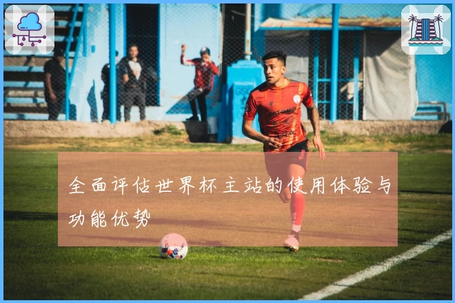 全面评估世界杯主站的使用体验与功能优势