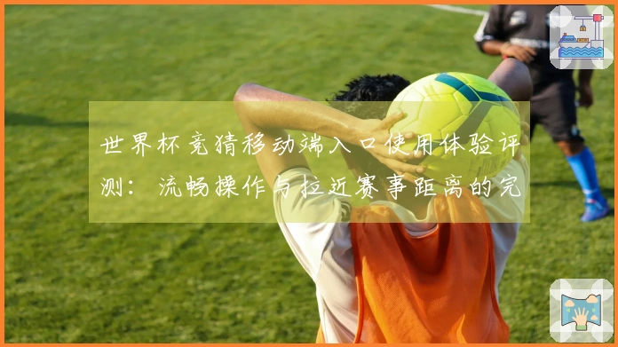 世界杯竞猜移动端入口使用体验评测：流畅操作与拉近赛事距离的完美结合